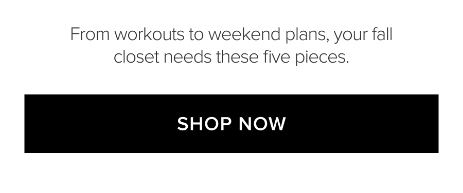 FROM WORKOUTS TO WEEKEND PLANS, YOUR FALL CLOSET NEEDS THESE FIVE PIECES. SHOP NOW