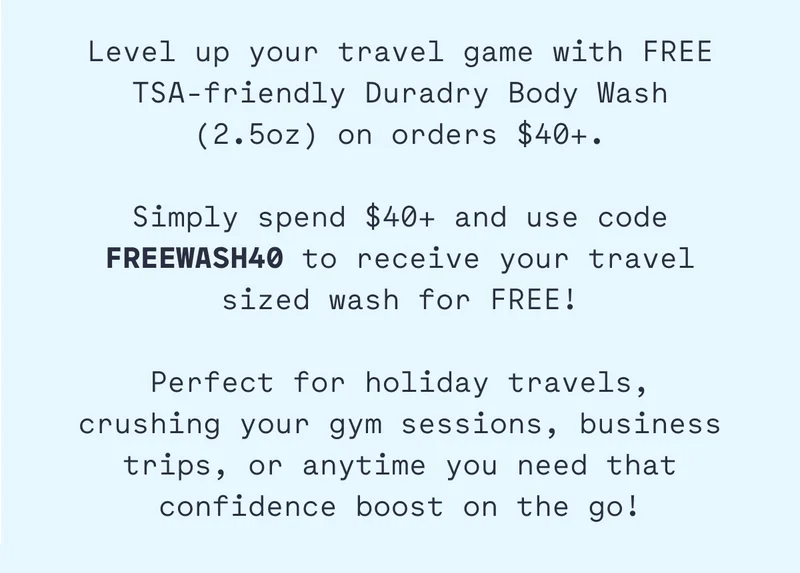 Level up your travel game with FREE TSA-friendly Duradry Body Wash (2.5oz) on orders $40+.  Simply spend $40+ and use code FREEWASH40 to receive your travel sized wash for FREE!  Perfect for holiday travels, crushing your gym sessions, business trips, or anytime you need that confidence boost on the go!