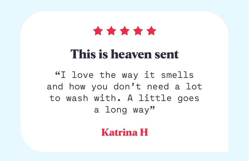 This is heaven sent “I love the way it smells and how you don’t need a lot to wash with. A little goes a long way” Katrina H
