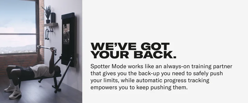 WE'VE GOT YOUR BACK. Spotter Mode works like an always-on training partner that gives you the back-up you need to safely push your limits, while automatic progress tracking empowers you to keep pushing them.