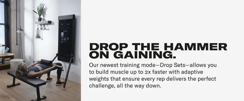 DROP THE HAMMER ON GAINING. Our newest training mode-Drop Sets-allows you to build muscle up to 2x faster with adaptive weights that ensure every rep delivers the perfect challenge, all the way down.