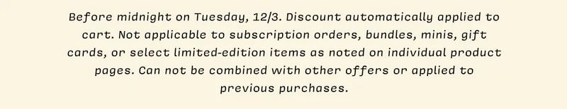 *Before midnight on Tuesday, 12/3. Discount automatically applied to cart. Not applicable to subscription orders, bundles, minis, gift cards, or select limited-edition items as noted on individual product pages. Can not be combined with other offers or applied to previous purchases.
