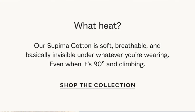 What heat? Our Supima Cotton is soft, breathable, and basically invisible under whatever you're wearing. Even when it's 90º and climbing.