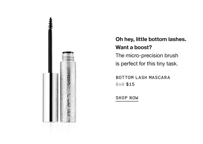 Oh hey, little bottom lashes. Want a boost? The micro-precision brush is perfect for this tiny task. BOTTOM LASH MASCARA $15 SHOP NOW