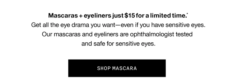 Mascaras plus eyeliners just $15 for a limited time.* Get all the eye drama you want - even if you have sensitive eyes. Our mascaras and eyeliners are ophthalmologist tested and safe for sensitive eyes. SHOP MASCARA