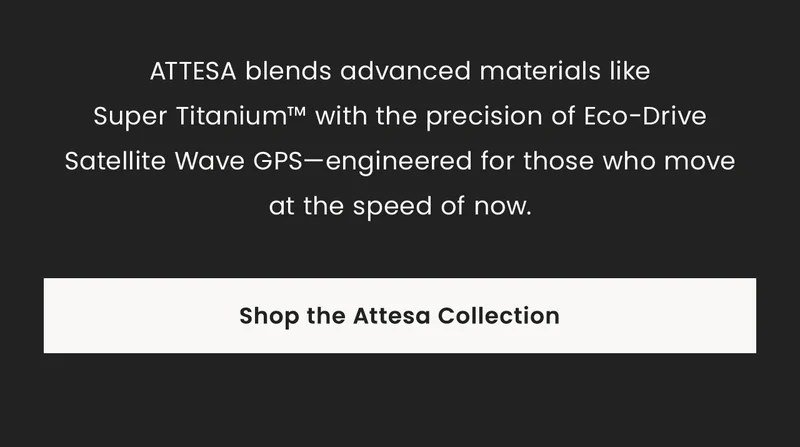 ATTESA blends advanced materials likeSuper Titanium™ with the precision of Eco-Drive Satellite Wave GPS—engineered for those who moveat the speed of now.  Shop the Attesa Collection