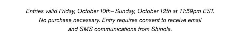 Entries valid Friday, October 10th –Sunday, October 12th at 11:59pm EST. No purchase necessary. Entry requires consent to receive email and SMS communications from Shinola. See additional terms and conditions here.