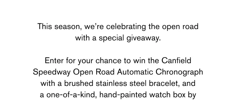 This season, we’re celebrating the open road with a special giveaway.  Enter for your chance to win the Canfield  Speedway Open Road Automatic Chronograph with a brushed stainless steel bracelet, and a one-of-a-kind, hand-painted watch box by