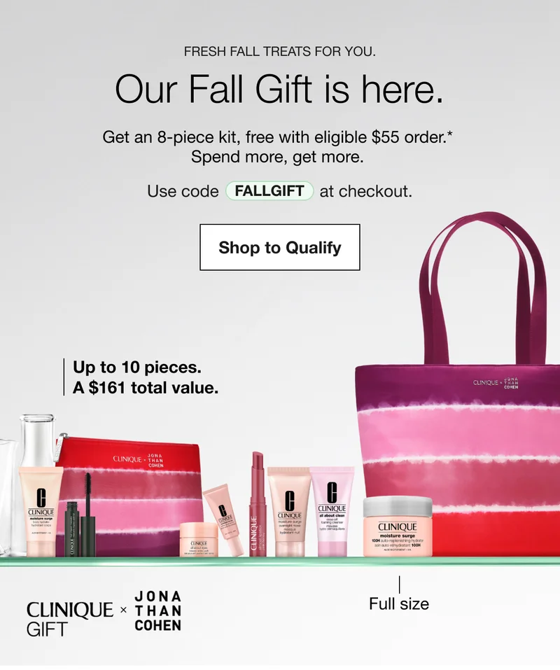 Fresh fall treats for you. | Our Fall Gift is here. | Get an 8-piece kit, free with eligible $55 order.* | Spend more, get more. | Use code discount code at checkout. | Shop to Qualify | Up to 10 pieces. A $161 total value. | Full size | CLINIQUE GIFT JONA THAN COHEN