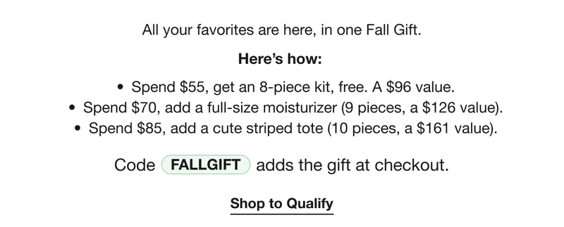 All your favorites are here, in one Fall Gift. | Here’s how: | Spend $55, get an 8-piece kit, free. A $96 value. | Spend $70, add a full-size moisturizer (9 pieces, a $126 value). | Spend $85, add a cute striped tote (10 pieces, a $161 value). | Code discount code adds the gift at checkout. | Shop to Qualify
