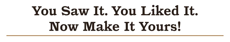 YOU SAW IT. YOU LIKED IT. NOW MAKE IT YOURS.
