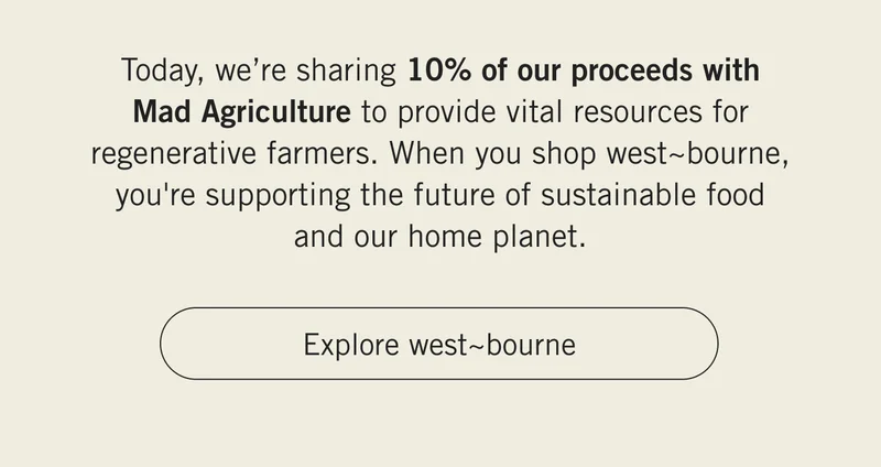 Today, we’re sharing 10% of our proceeds with Mad Agriculture to provide vital resources for regenerative farmers. When you shop west~bourne, you're supporting the future of sustainable food and our home planet. Explore west~bourne.