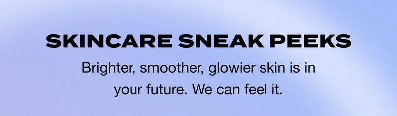 SKINCARE SNEAK PEEKS - Brighter, smoother, glowier skin is in your future. We can feel it.