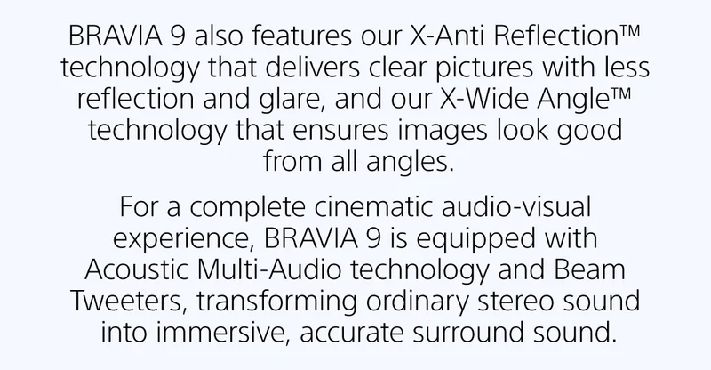 BRAVIA 9 also features our X-Anti Reflection™ technology that delivers clear pictures with less reflection and glare, and our X-Wide Angle™ technology that ensures images look good from all angles. For a complete cinematic audio-visual experience, BRAVIA 9 is equipped with Acoustic Multi-Audio technology and Beam Tweeters, transforming ordinary stereo sound into immersive, accurate surround sound.