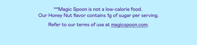 *Magic Spoon is not a low calorie food. Our Honey Nut flavor has 1g of sugar. Refer to our terms of use at magicspoon.com.