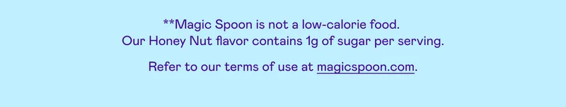 *Magic Spoon is not a low calorie food. Our Honey Nut flavor has 1g of sugar. Refer to our terms of use at magicspoon.com.