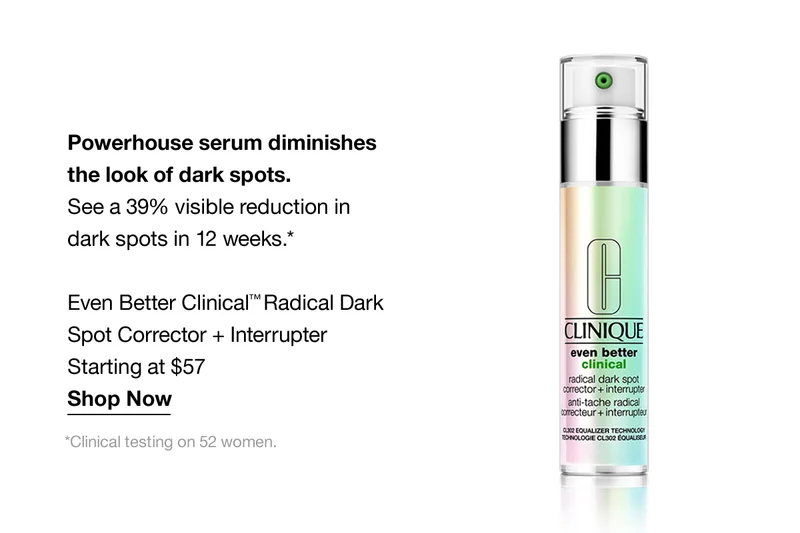 Powerhouse serum diminishes the look of dark spots. See a 39% visible reduction in dark spots in 12 weeks.* Even Better Clinical TM Radical Dark Spot Corrector + Interrupter | Starting at $57 | Shop Now | *Clinical testing on 52 women.