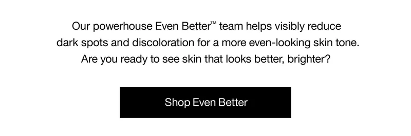Our powerhouses Even Better TM team helps visibly reduce dark spots and discoloration for a more even-looking skin tone. Are you ready to see skin that looks better, brighter? Shop Even Better