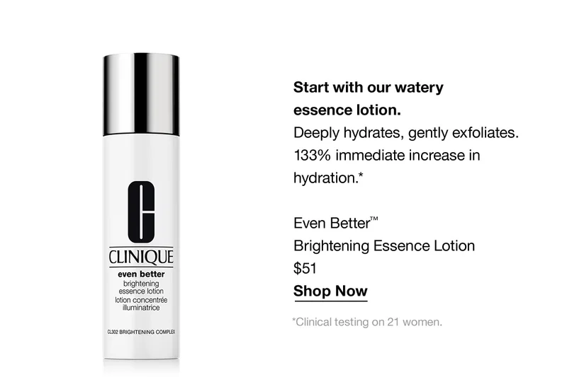 Start with our watery essence lotion. Deeply hydrates, gently exfoliates. 133% immediate increase in hydration.* Even Better TM Brightening Essence Lotion $51 Shop Now | *Clinical testing on 21 women.