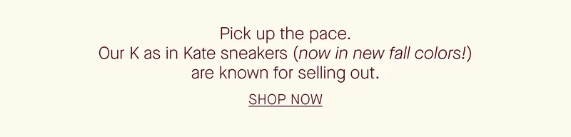 Pick up the pace. Our K as in Kate sneakers (now in new fall colors!) are known for selling out. SHOP NOW