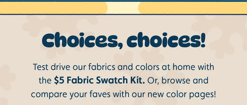 Choices, choices! Test drive our fabrics and colors at home with the $5 Fabric Swatch Kit. Or, browse and compare your faves with our new color pages!