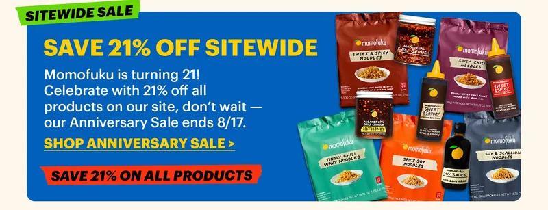 SAVE 21% OFF SITEWIDE  Momofuku is turning 21! Celebrate with 21% off all products on our site, don’t wait — our Anniversary Sale ends 8/17.  CTA: SHOP ANNIVERSARY SALE. SITEWIDE SALE. SAVE 21% ON ALL PRODUCTS.