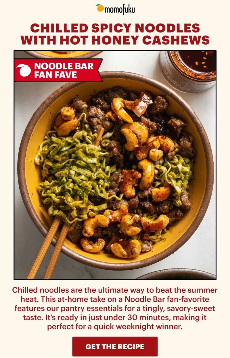 CHILLED SPICY NOODLES WITH HOT HONEY CASHEWS. TAG: NOODLE BAR FAN FAVE. Sub-header: Chilled noodles are the ultimate way to beat the summer heat. This at-home take on a Noodle Bar fan-favorite features our pantry essentials for a tingly, savory-sweet taste. It’s ready in just under 30 minutes, making it perfect for a quick weeknight winner.   CTA: GET THE RECIPE