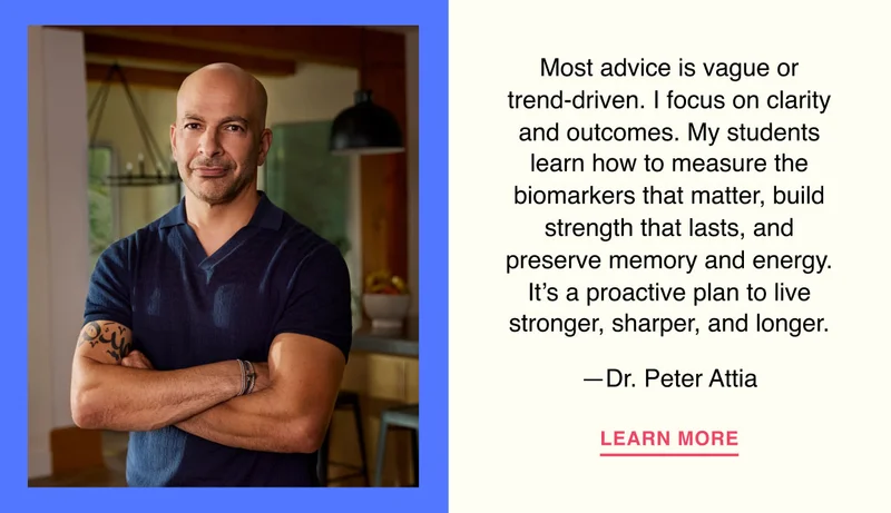 Most advice is vague or trend-driven. I focus on clarity and outcomes. My students learn how to measure the biomarkers that matter, build strength that lasts, and preserve memory and energy. It’s a proactive plan to live stronger, sharper, and longer. —Dr. Peter Attia