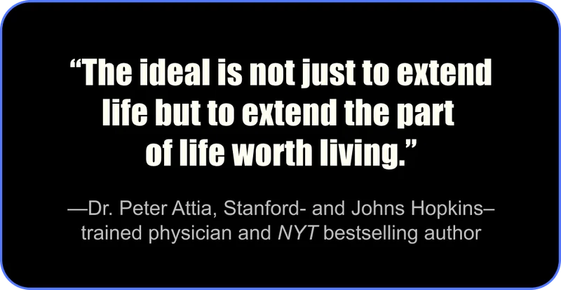 “The ideal is not just to extend life but to extend the part of life worth living.” - Dr. Peter Attia, Stanford- and Johns Hopkins–trained physician and NYT bestselling author