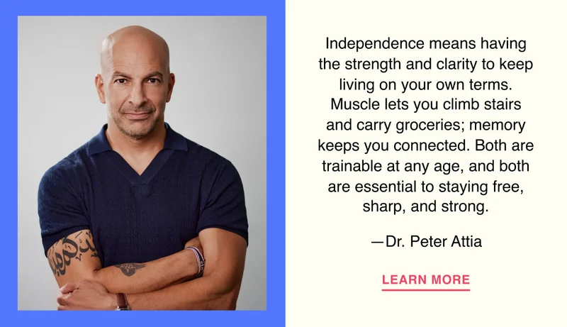 Independence means having the strength and clarity to keep living on your own terms. Muscle lets you climb stairs and carry groceries; memory keeps you connected. Both are trainable at any age, and both are essential to staying free, sharp, and strong. —Dr. Peter Attia