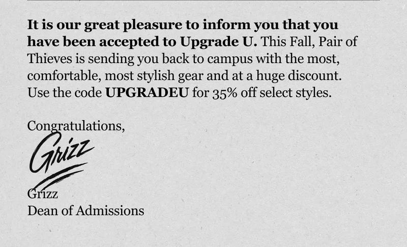 It is our great pleasure to inform you that you have been accepted to Upgrade U. This Fall, Pair of Thieves is sending you back to campus with the most, comfortable, most stylish gear and at a huge discount.&nbsp; Congratulations,    Grizz Dean of Admissions