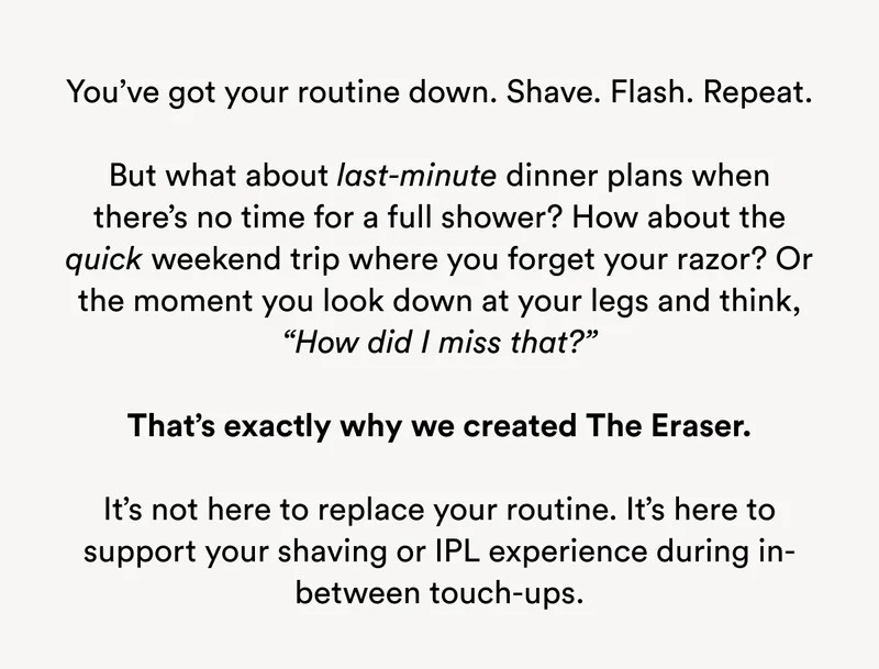 The Erase is not here to replace your routine, but to support your shaving or IPL experience during in-between touch-ups.