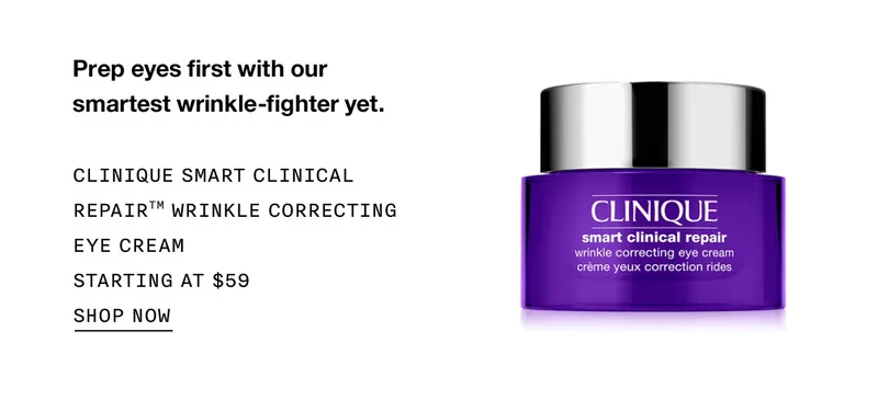 Prep eyes first with our smartest wrinkle-fighter yet. CLINIQUE SMART CLINICAL REPAIR™ WRINKLE CORRECTING EYE CREAM STARTING AT $59 SHOP NOW
