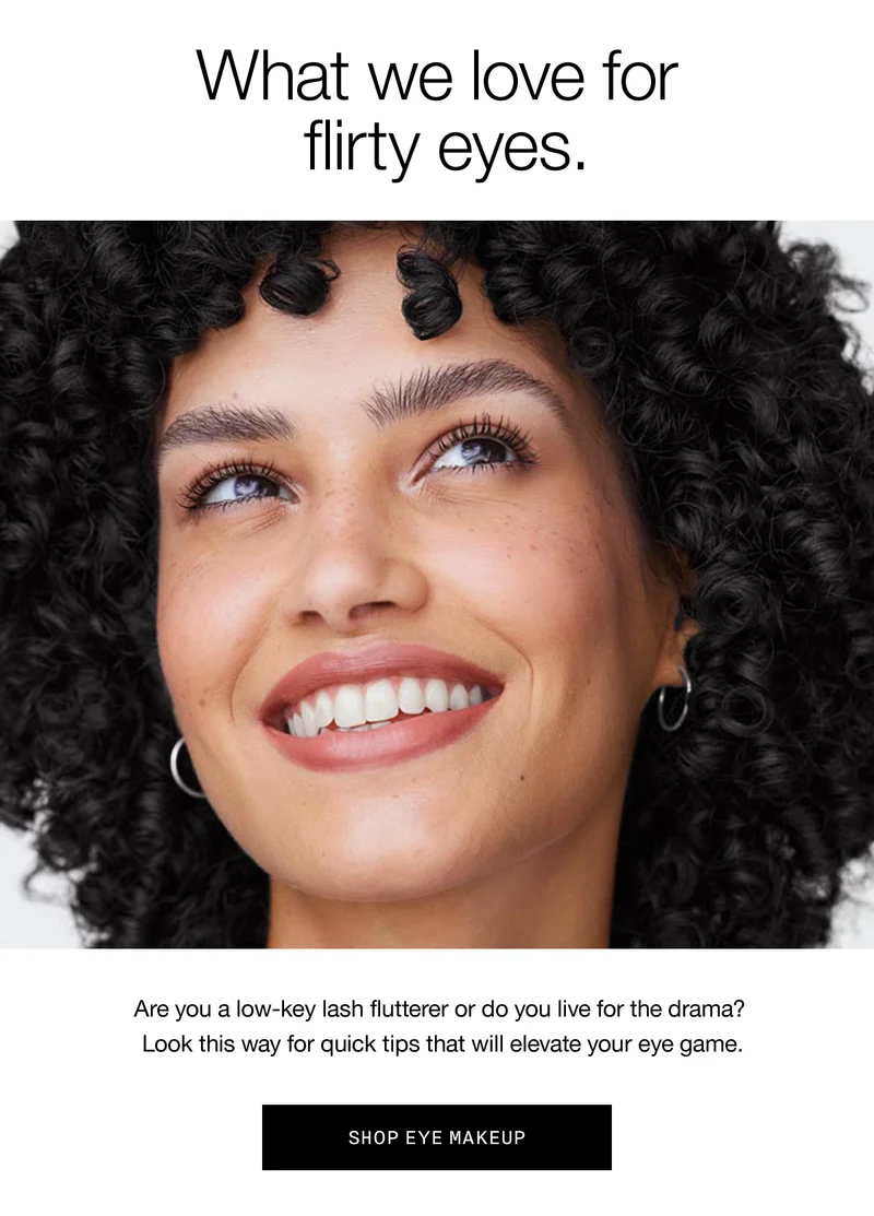 What we love for flirty eyes. Are you a low-key lash flutterer or do you live for the drama? Look this way for quick tips that will elevate your eye game. SHOP EYE MAKEUP