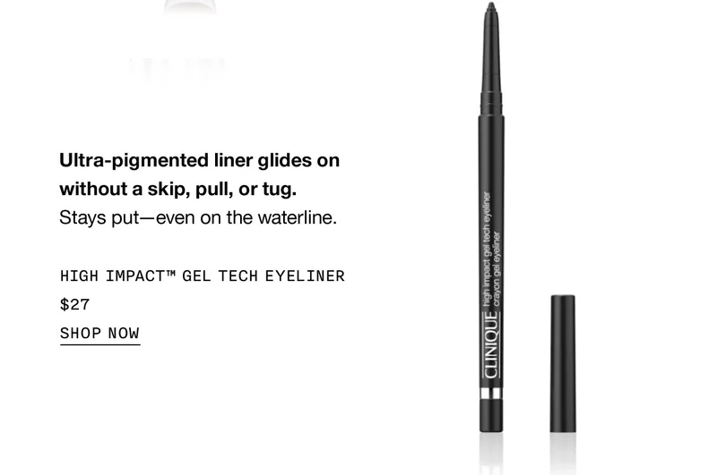 Ultra-pigmented liner glides on without a skip, pull, or tug. Stays put-even on the waterline. HIGH IMPACT™ GEL TECH EYELINER $27 SHOP NOW