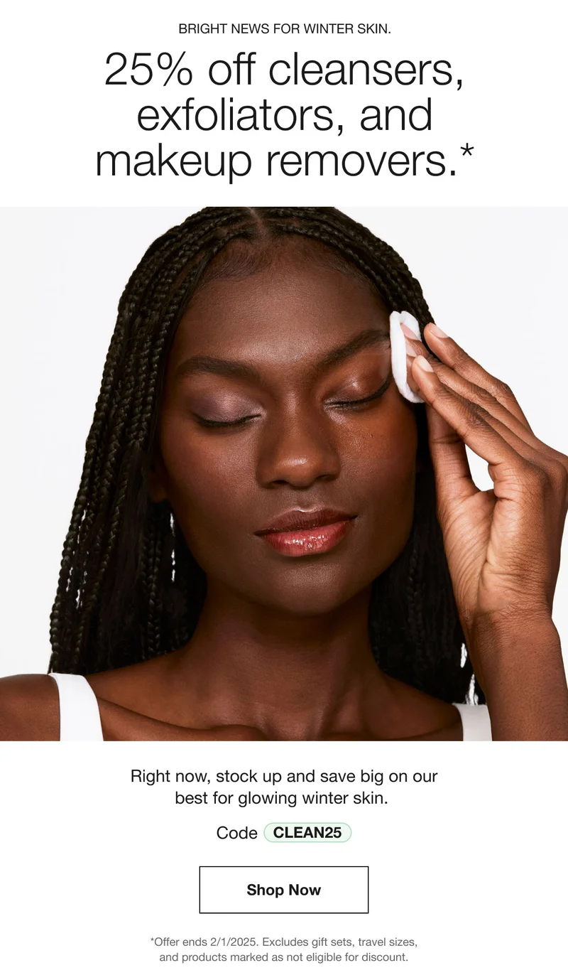 BRIGHT NEWS FOR WINTER SKIN. 25% off cleansers, exfoliators, and makeup removers.* Right now, stock up and save big on our best for glowing winter skin. Code discount code Shop Now *Offer ends 2/1/2025. Excludes gift sets, travel sizes, and products marked as not eligible for discount.