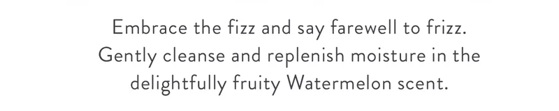 Embrace the fizz and say farewell to frizz. Gently cleanse and replenish moisture in the delightfully fruity Watermelon scent.