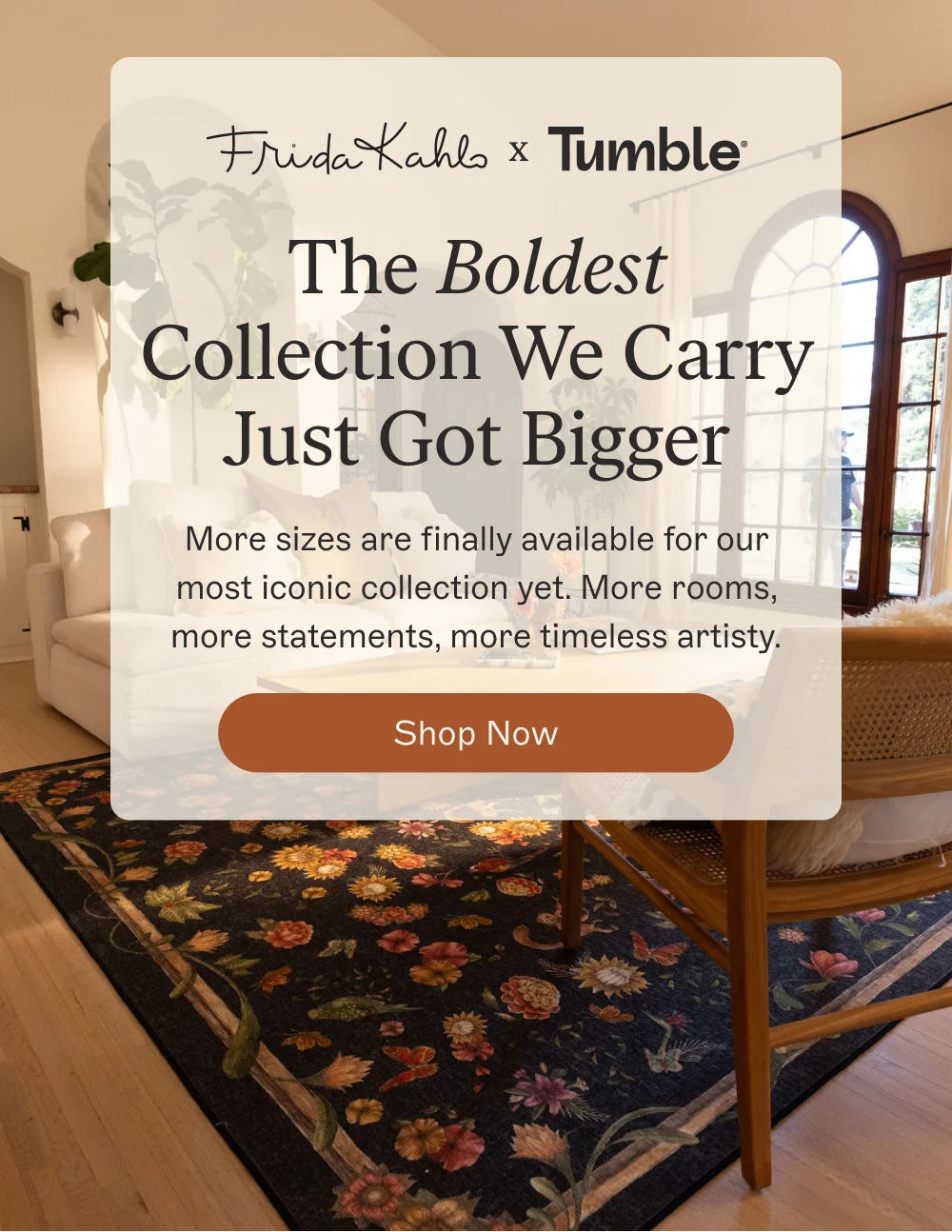 x The Boldest Collection We Carry Just Got Bigger More sizes are finally available for our most iconic collection yet. More rooms, more statements, more timeless artisty. Shop The Frida Kahlo Collection