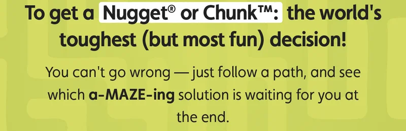 To get a Nugget® or Chunk™: the world's toughest (but most fun) decision! You can't go wrong — just follow a path, and see which a-MAZE-ing solution is waiting for you at the end.