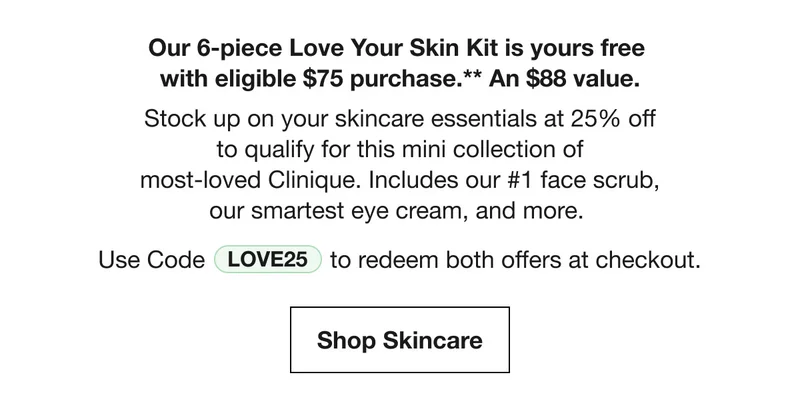 Our 6-piece Love Your Skin Kit is yours free with eligible $75 purchase.** An $88 value. Stock up on your skincare essentials at 25% off to qualify for this mini collection of most-loved Clinique. Includes our #1 face scrub, our smartest eye cream, and more. | Use Code discount code to redeem both offers at checkout. | Shop Skincare