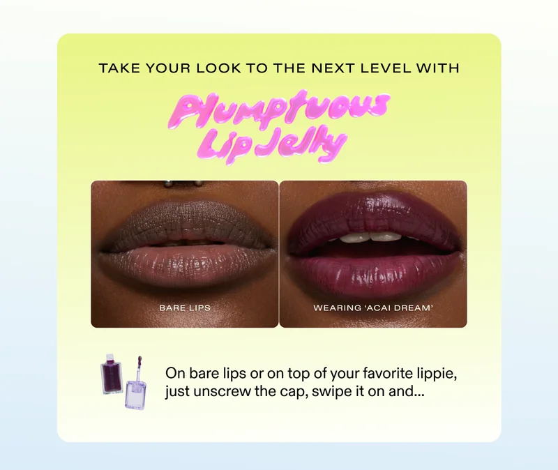 Take your look to the next level with Plumptuous Lip Jelly. [Image of bare lips vs. Model wearing "Acai Dream" on lips] On bare lips or on top of your favorite lippie, just unscrew the cap, swipe it on and...