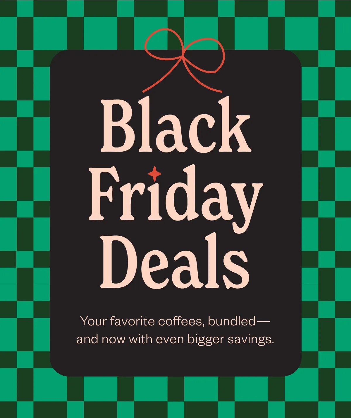 Black Friday Deals Your favorite coffees, bundled-and now with even bigger savings. Black Friday Deals Your favorite coffees, bundled-and now with even bigger savings.