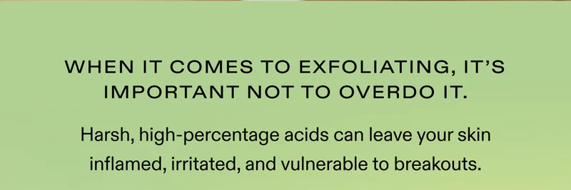 When it comes to exfoliating, it's important not to overdo it.   Harsh, high-percentage acids can leave your skin inflamed, irritated, and vulnerable to breakouts.