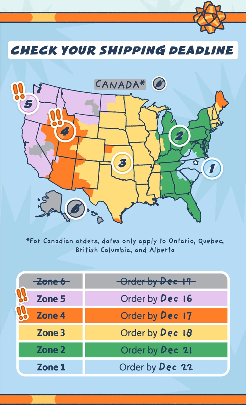 Check Your Shipping Deadline. For Zone 6, the deadline has passed. For Zone 5, order by December 16th. For Zone 4, order by December 17th. For Zone 3, order by December 18th. For Zone 2, order by December 21st. For Zone 1, order by December 22nd. * for Candian orders, dates only apply to Ontario, Quebec, British Columbia, and Alberta.