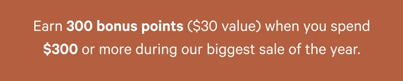 Earn 300 bonus points ($30 value) when you spend $300 or more during our biggest sale of the year.