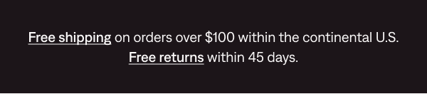 Free shipping on orders over $100 within the continental U.S. Free returns within 45 days.