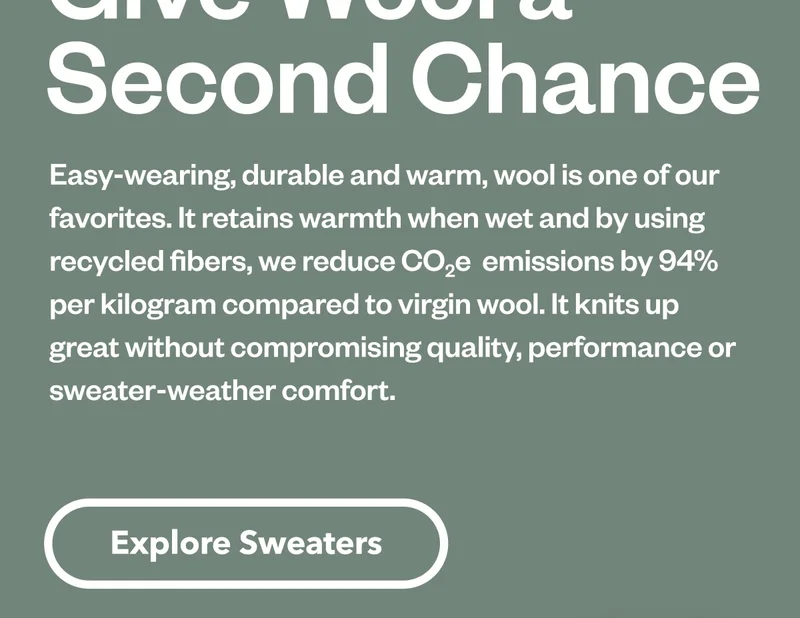 Easy-wearing, durable and warm, wool is one of our favorite natural fibers. It retains warmth when wet and by using recycled wool, we reduce CO2e  emissions by 94% per kilogram of fiber compared to virgin wool. It knits up great without compromising quality, performance or sweater-weather comfort.