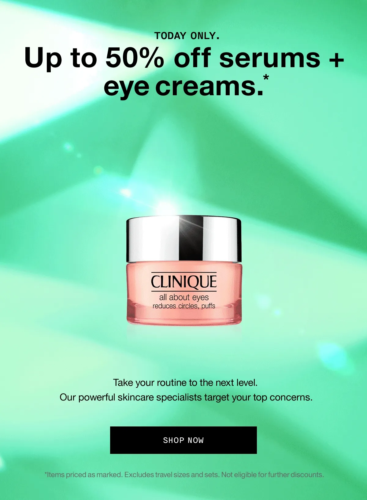Today only. Up to 50% off serums + eye creams.* Take your routine to the next level. Our powerful skincare specialists target your top concerns. SHOP NOW *Items priced as marked. Excludes travel sizes and sets. Not eligible for further discounts.
