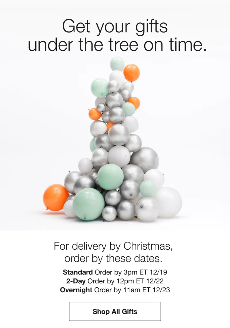 Get your gifts under the tree on time.  | For delivery by Christmas, order by these dates. | Standard Order by 3pm ET 12/19 | 2-Day Order by 12pm ET 12/22 | Overnight Order by 11am ET 12/23 | Shop All Gifts