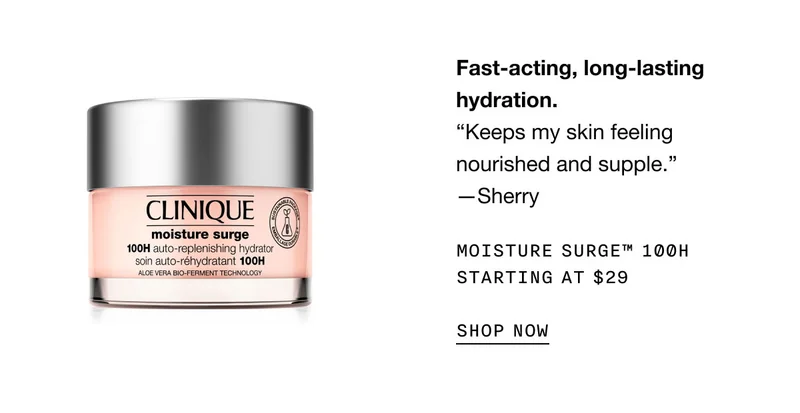 Fast-acting, long-lasting hydration. “Keeps my skin feeling nourished and supple.” —Sherry | Moisture Surge™ 100H Starting at $29 | SHOP NOW